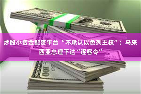炒股小资金配资平台 “不承认以色列主权”：马来西亚总理下达“逐客令”