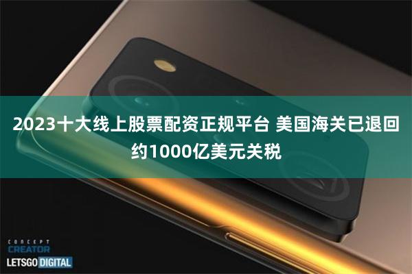 2023十大线上股票配资正规平台 美国海关已退回约1000亿美元关税