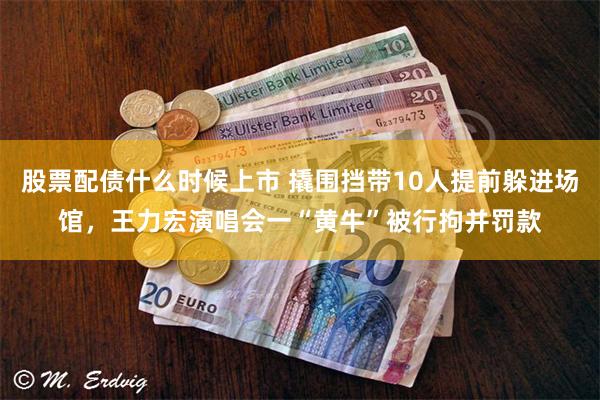 股票配债什么时候上市 撬围挡带10人提前躲进场馆，王力宏演唱会一“黄牛”被行拘并罚款