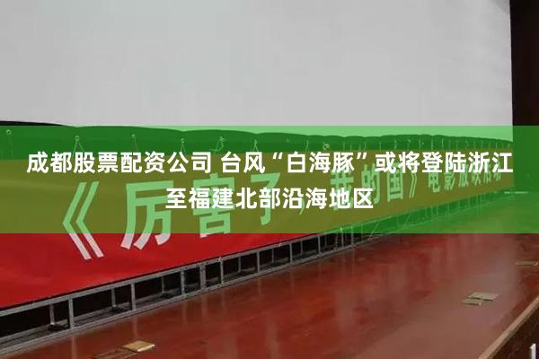 成都股票配资公司 台风“白海豚”或将登陆浙江至福建北部沿海地区