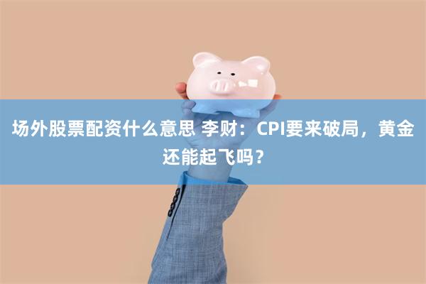 场外股票配资什么意思 李财：CPI要来破局，黄金还能起飞吗？