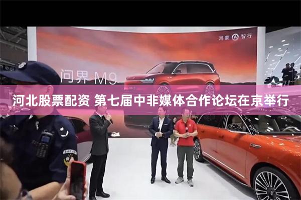 河北股票配资 第七届中非媒体合作论坛在京举行