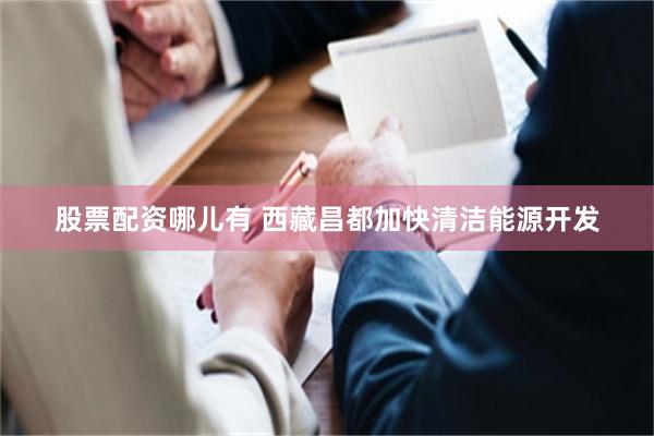 股票配资哪儿有 西藏昌都加快清洁能源开发
