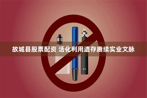 故城县股票配资 活化利用遗存赓续实业文脉