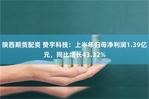 陕西期货配资 赞宇科技：上半年归母净利润1.39亿元，同比增长43.32%