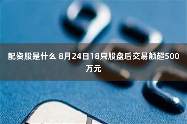 配资股是什么 8月24日18只股盘后交易额超500万元