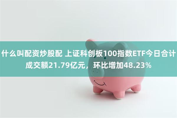 什么叫配资炒股配 上证科创板100指数ETF今日合计成交额21.79亿元，环比增加48.23%