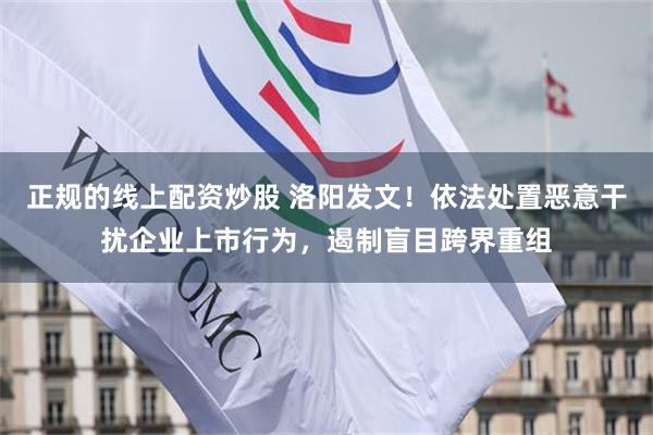 正规的线上配资炒股 洛阳发文！依法处置恶意干扰企业上市行为，遏制盲目跨界重组
