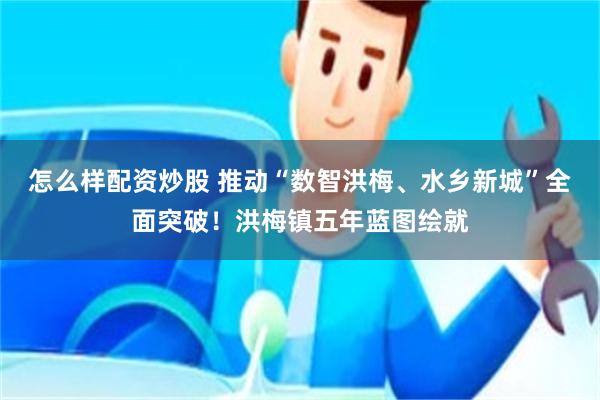 怎么样配资炒股 推动“数智洪梅、水乡新城”全面突破！洪梅镇五年蓝图绘就