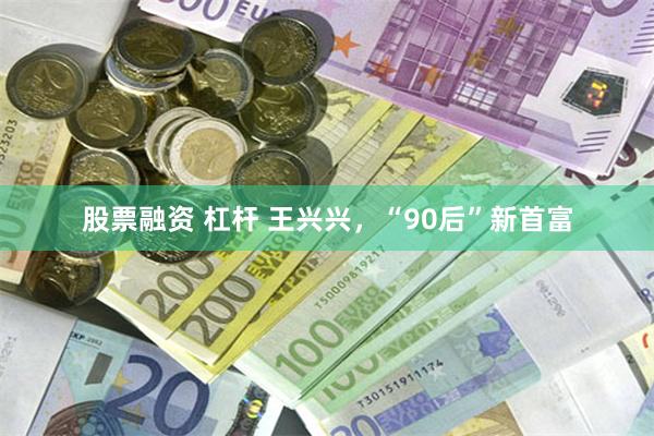 股票融资 杠杆 王兴兴，“90后”新首富