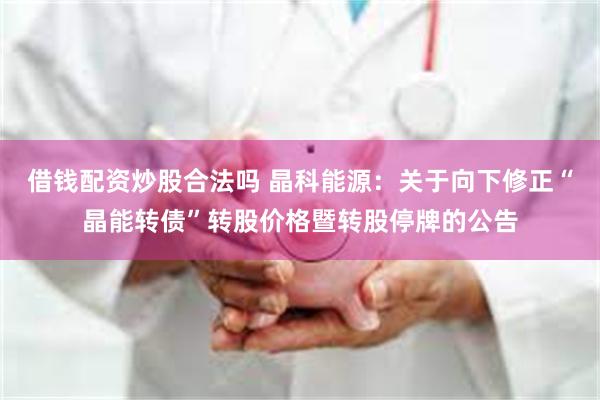 借钱配资炒股合法吗 晶科能源：关于向下修正“晶能转债”转股价格暨转股停牌的公告