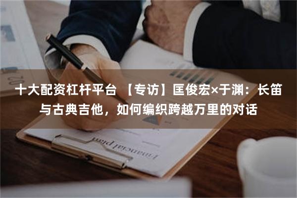 十大配资杠杆平台 【专访】匡俊宏×于渊：长笛与古典吉他，如何编织跨越万里的对话