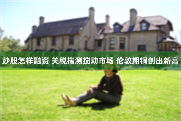 炒股怎样融资 关税揣测搅动市场 伦敦期铜创出新高