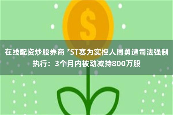 在线配资炒股券商 *ST赛为实控人周勇遭司法强制执行：3个月内被动减持800万股