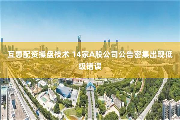 互惠配资操盘技术 14家A股公司公告密集出现低级错误