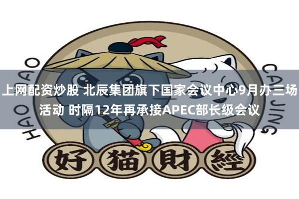 上网配资炒股 北辰集团旗下国家会议中心9月办三场活动 时隔12年再承接APEC部长级会议