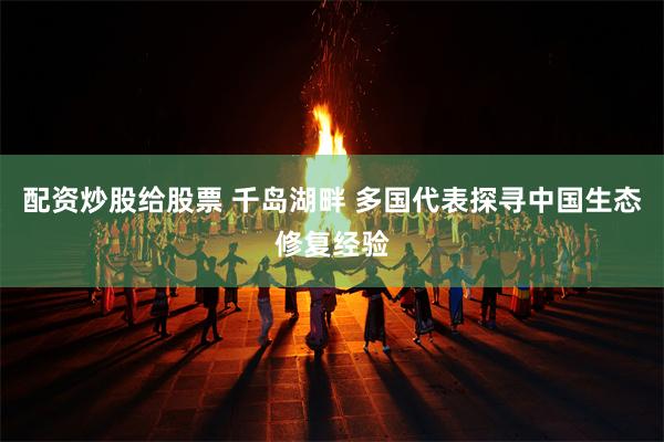 配资炒股给股票 千岛湖畔 多国代表探寻中国生态修复经验
