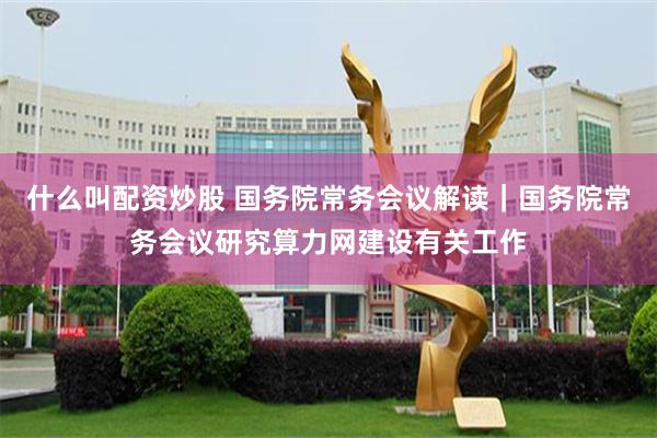 什么叫配资炒股 国务院常务会议解读｜国务院常务会议研究算力网建设有关工作
