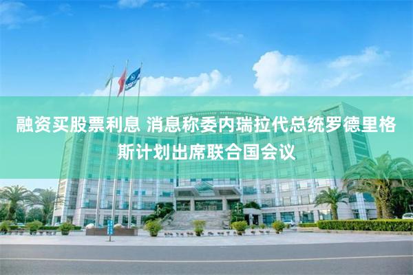 融资买股票利息 消息称委内瑞拉代总统罗德里格斯计划出席联合国会议