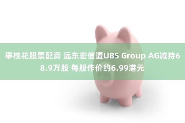 攀枝花股票配资 远东宏信遭UBS Group AG减持68.9万股 每股作价约6.99港元