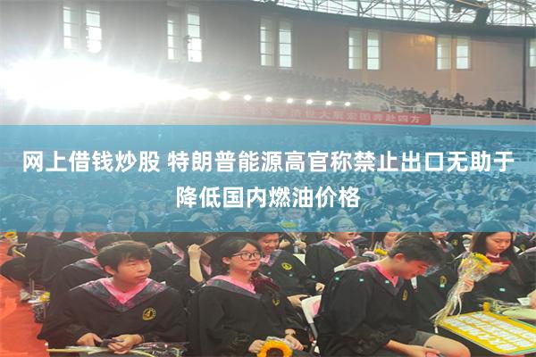 网上借钱炒股 特朗普能源高官称禁止出口无助于降低国内燃油价格