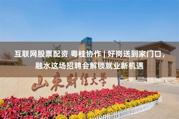 互联网股票配资 粤桂协作 | 好岗送到家门口，融水这场招聘会解锁就业新机遇
