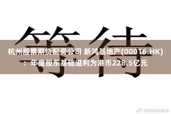 杭州股票期货配资公司 新鸿基地产(00016.HK)：年度股东基础溢利为港币228.5亿元