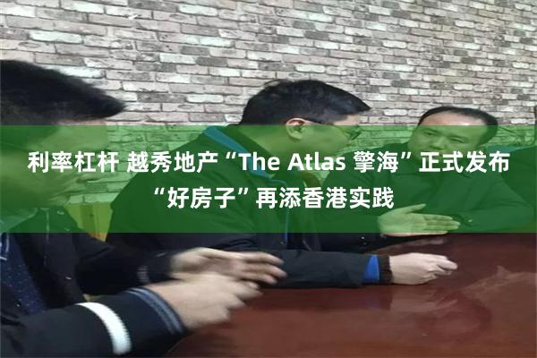 利率杠杆 越秀地产“The Atlas 擎海”正式发布 “好房子”再添香港实践