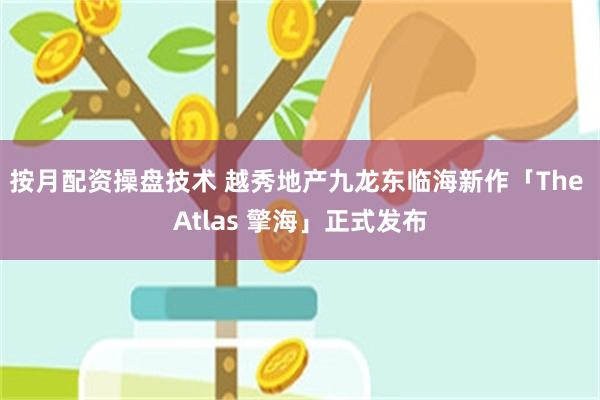 按月配资操盘技术 越秀地产九龙东临海新作「The Atlas 擎海」正式发布