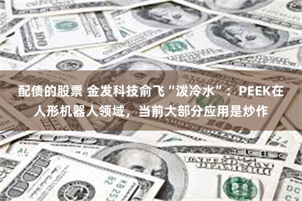 配债的股票 金发科技俞飞“泼冷水”：PEEK在人形机器人领域，当前大部分应用是炒作
