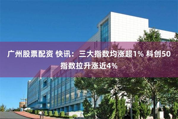 广州股票配资 快讯：三大指数均涨超1% 科创50指数拉升涨近4%