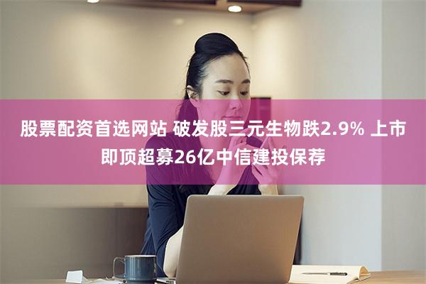 股票配资首选网站 破发股三元生物跌2.9% 上市即顶超募26亿中信建投保荐