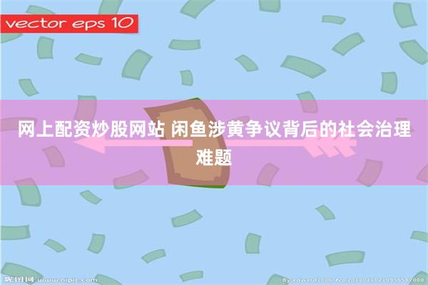 网上配资炒股网站 闲鱼涉黄争议背后的社会治理难题