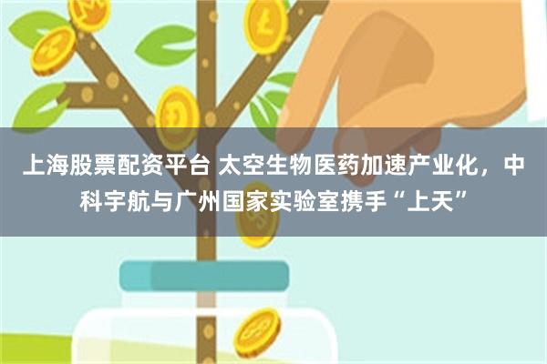 上海股票配资平台 太空生物医药加速产业化，中科宇航与广州国家实验室携手“上天”