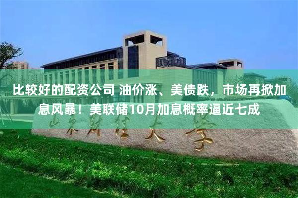 比较好的配资公司 油价涨、美债跌，市场再掀加息风暴！美联储10月加息概率逼近七成