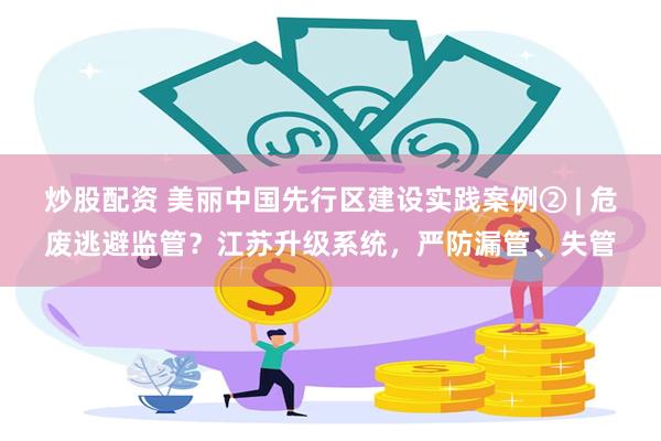 炒股配资 美丽中国先行区建设实践案例② | 危废逃避监管？江苏升级系统，严防漏管、失管