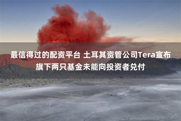 最信得过的配资平台 土耳其资管公司Tera宣布旗下两只基金未能向投资者兑付