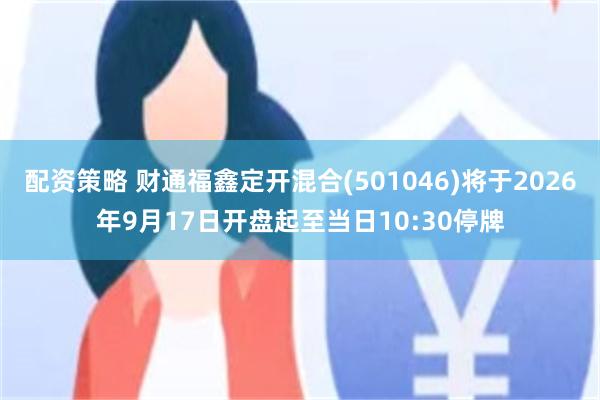 配资策略 财通福鑫定开混合(501046)将于2026年9月17日开盘起至当日10:30停牌