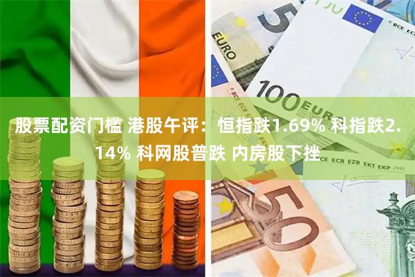 股票配资门槛 港股午评：恒指跌1.69% 科指跌2.14% 科网股普跌 内房股下挫