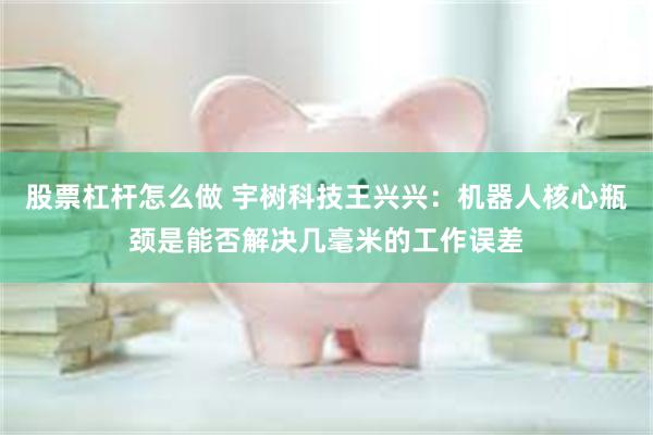 股票杠杆怎么做 宇树科技王兴兴：机器人核心瓶颈是能否解决几毫米的工作误差