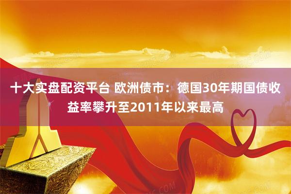 十大实盘配资平台 欧洲债市：德国30年期国债收益率攀升至2011年以来最高