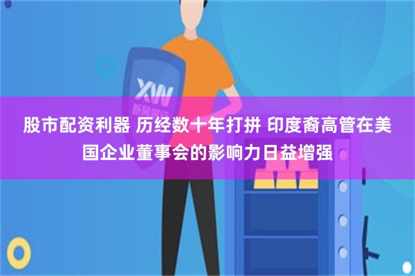 股市配资利器 历经数十年打拼 印度裔高管在美国企业董事会的影响力日益增强