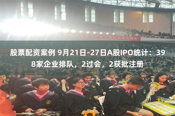 股票配资案例 9月21日-27日A股IPO统计：398家企业排队，2过会，2获批注册
