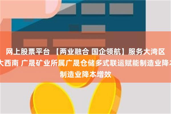 网上股票平台 【两业融合 国企领航】服务大湾区 畅通大西南 广晟矿业所属广晟仓储多式联运赋能制造业降本增效
