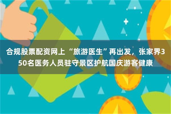 合规股票配资网上 “旅游医生”再出发,张家界350名医务人员驻守景区护航国庆游客健康
