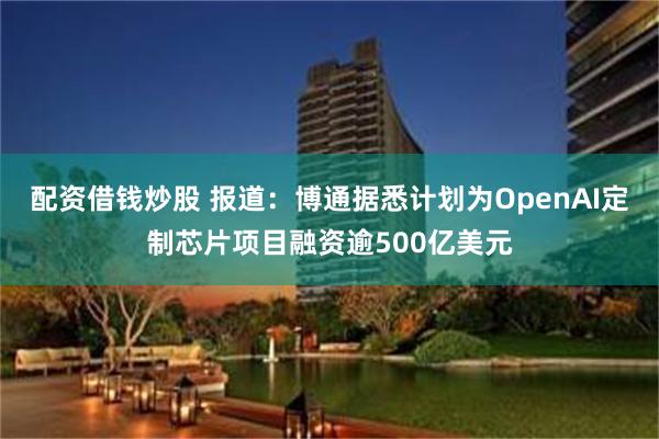 配资借钱炒股 报道：博通据悉计划为OpenAI定制芯片项目融资逾500亿美元