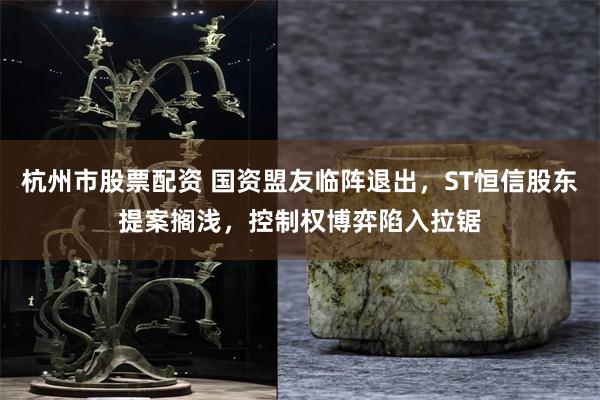 杭州市股票配资 国资盟友临阵退出，ST恒信股东提案搁浅，控制权博弈陷入拉锯