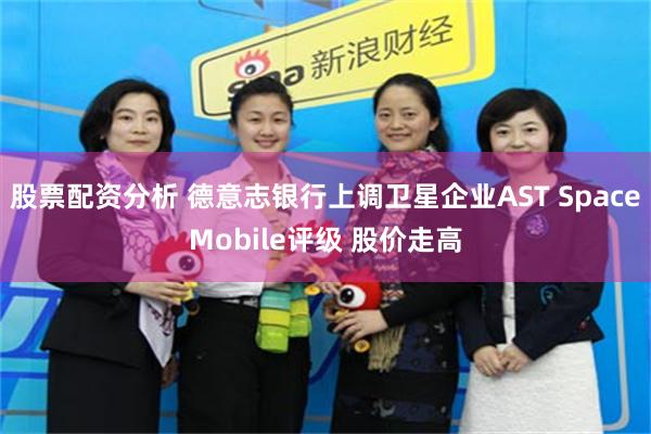 股票配资分析 德意志银行上调卫星企业AST SpaceMobile评级 股价走高