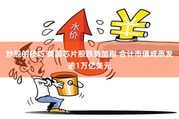 炒股的技巧 美国芯片股跌势加剧 合计市值或蒸发逾1万亿美元