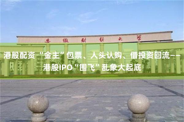 港股配资 “金主”包票、人头认购、借投资回流——港股IPO“围飞”乱象大起底